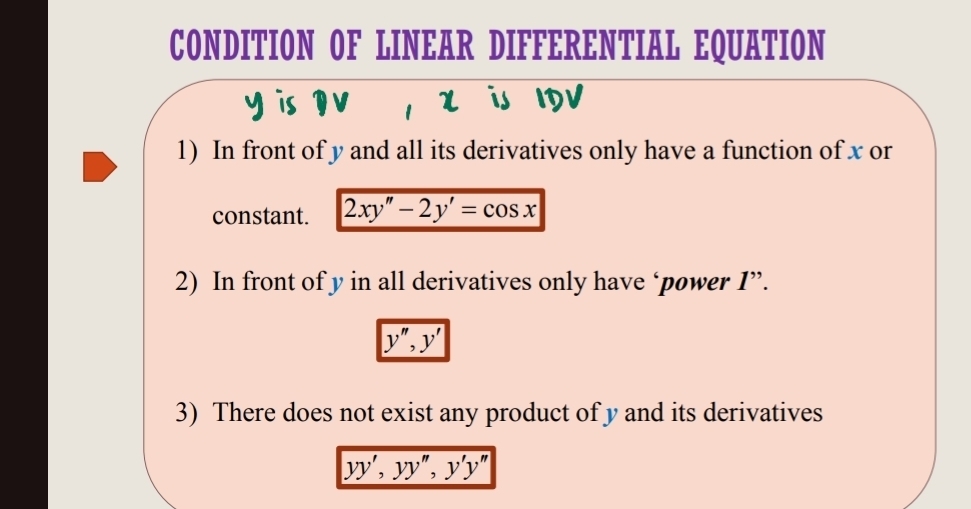 CONDITION OF LINEAR DIFFERENTIAL EQUATION
y is DV , x is IDV
1) In front of y and all its derivatives only have a function of x or
constant. 2xy''-2y'=cos x
2) In front of y in all derivatives only have ‘power I”.
y'', y'
3) There does not exist any product of y and its derivatives
yy', yy'', y'y''