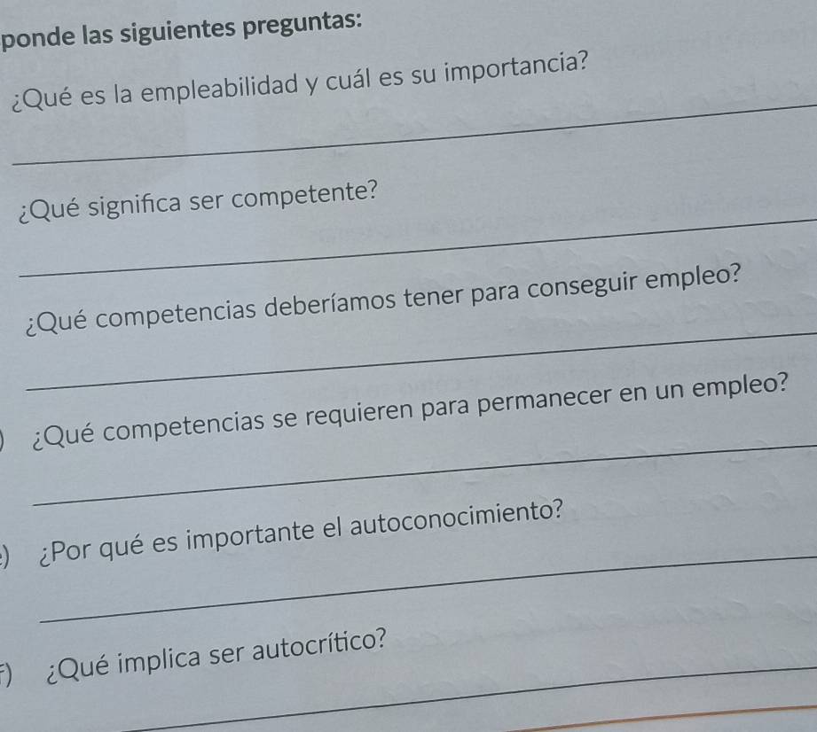 ponde las siguientes preguntas: 
_ 
¿Qué es la empleabilidad y cuál es su importancia? 
_ 
¿Qué significa ser competente? 
_ 
¿Qué competencias deberíamos tener para conseguir empleo? 
_ 
¿Qué competencias se requieren para permanecer en un empleo? 
_ 
) ¿Por qué es importante el autoconocimiento? 
_ 
f) ¿Qué implica ser autocrítico? 
_