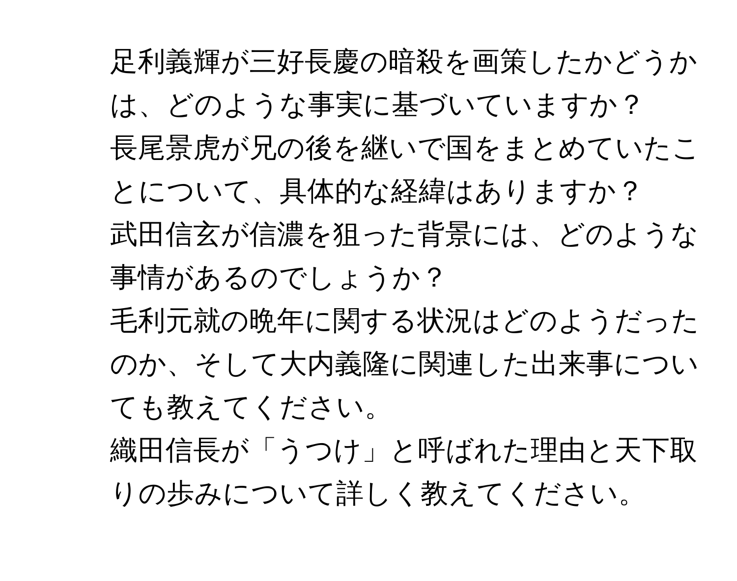 足利義輝が三好長慶の暗殺を画策したかどうかは、どのような事実に基づいていますか？  
2. 長尾景虎が兄の後を継いで国をまとめていたことについて、具体的な経緯はありますか？  
3. 武田信玄が信濃を狙った背景には、どのような事情があるのでしょうか？  
4. 毛利元就の晩年に関する状況はどのようだったのか、そして大内義隆に関連した出来事についても教えてください。  
5. 織田信長が「うつけ」と呼ばれた理由と天下取りの歩みについて詳しく教えてください。