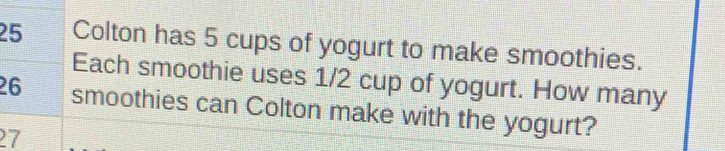 Colton has 5 cups of yogurt to make smoothies. 
Each smoothie uses 1/2 cup of yogurt. How many
26 smoothies can Colton make with the yogurt?
27