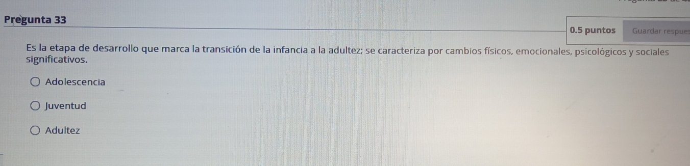 Pregunta 33 0.5 puntos Guardar respue
Es la etapa de desarrollo que marca la transición de la infancia a la adultez; se caracteriza por cambios físicos, emocionales, psicológicos y sociales
significativos.
Adolescencia
Juventud
Adultez