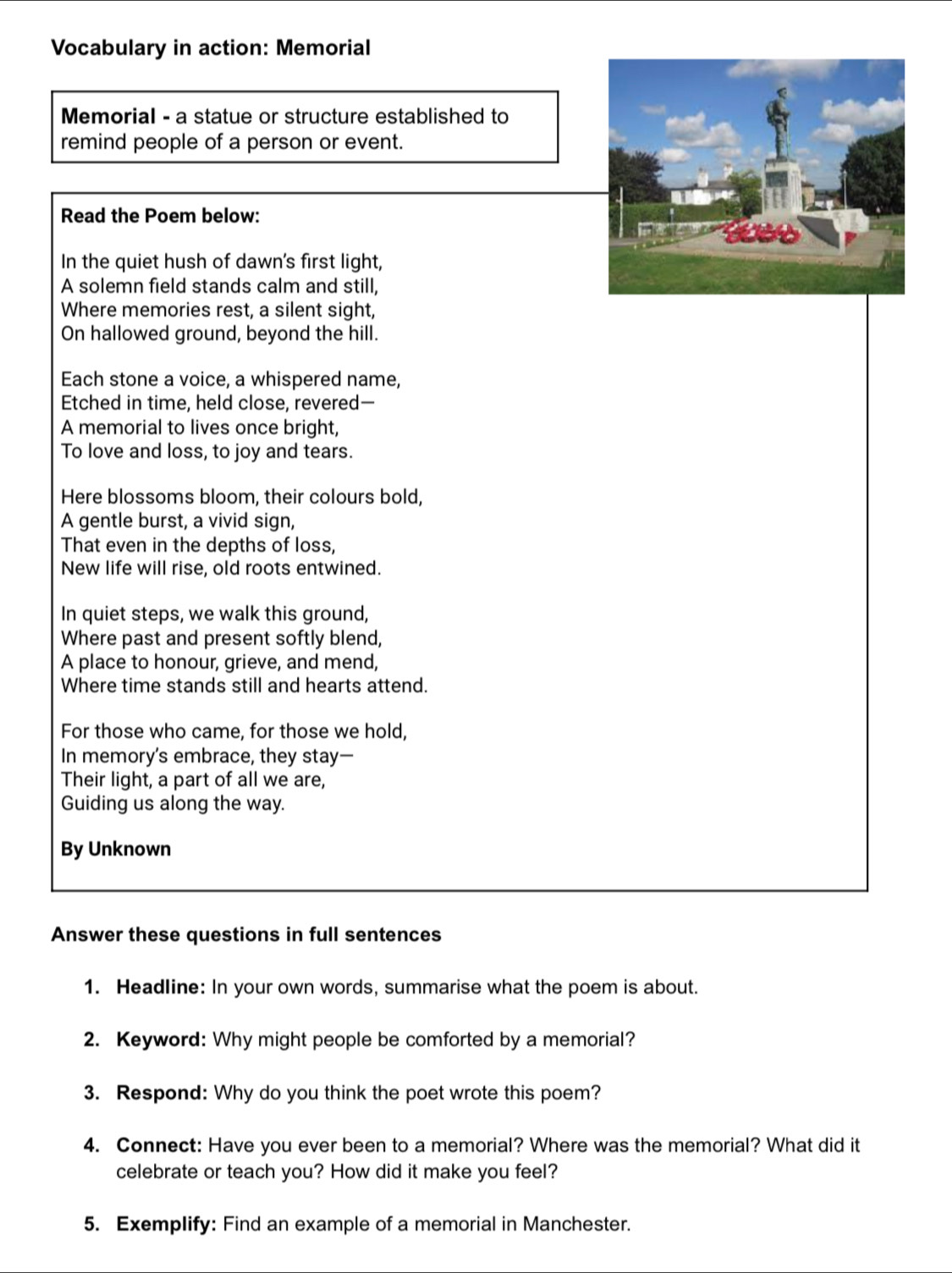 Vocabulary in action: Memorial 
Memorial - a statue or structure established to 
remind people of a person or event. 
Read the Poem below: 
In the quiet hush of dawn's first light, 
A solemn field stands calm and still, 
Where memories rest, a silent sight, 
On hallowed ground, beyond the hill. 
Each stone a voice, a whispered name, 
Etched in time, held close, revered- 
A memorial to lives once bright, 
To love and loss, to joy and tears. 
Here blossoms bloom, their colours bold, 
A gentle burst, a vivid sign, 
That even in the depths of loss, 
New life will rise, old roots entwined. 
In quiet steps, we walk this ground, 
Where past and present softly blend, 
A place to honour, grieve, and mend, 
Where time stands still and hearts attend. 
For those who came, for those we hold, 
In memory's embrace, they stay— 
Their light, a part of all we are, 
Guiding us along the way. 
By Unknown 
Answer these questions in full sentences 
1. Headline: In your own words, summarise what the poem is about. 
2. Keyword: Why might people be comforted by a memorial? 
3. Respond: Why do you think the poet wrote this poem? 
4. Connect: Have you ever been to a memorial? Where was the memorial? What did it 
celebrate or teach you? How did it make you feel? 
5. Exemplify: Find an example of a memorial in Manchester.