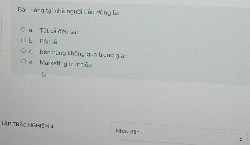 Bán hàng tại nhà người tiêu dùng là:
a. Tất cả đều sai
b. Bán lẻ
c. Bán hàng không qua trung gian
d. Marketing trực tiếp
TậP TRÁC NGHIỆM 4 Nhảy đến...