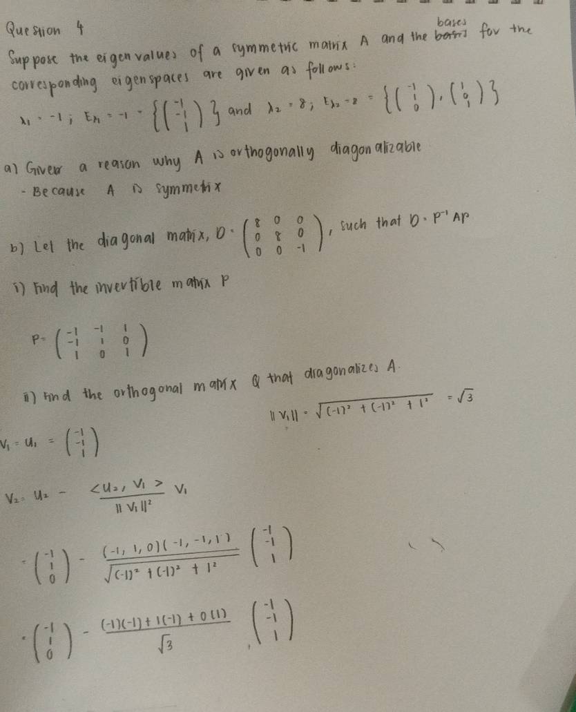 bases
Suppose the eigenvalues of a symmetric matnix A and the for the
corresponding eigenspaces are given as follows:
x_1=-1;E_k=-1- beginpmatrix -1 -1 1endpmatrix  and lambda _2=8;E_lambda 2= (beginarrayr -1 1 0beginarrayr -1 0endarray ),(0),(beginarrayr 1 0endarray )
a) Giver a reason why A 1s orthogonally diagon alizable
Because A i symmetix
b) Lel the diagonal mathix, D=beginpmatrix 8&0&0 0&8&0 0&0&-1endpmatrix , such that D· P^(-1)AP
1) Find the invevtible matux p
P=beginpmatrix -1&-1&1 -1&1&0 1&0&1endpmatrix
) find the orthogonal max that dragonalizes A
||v_1||=sqrt((-1)^2)+(-1)^2+1^2=sqrt(3)
v_1=u_1=beginpmatrix -1 -1 1endpmatrix
V_2=V_2-frac cu_2· V_1>||V_1||^2V_1
beginpmatrix -1 0endpmatrix -frac (-1,1,0)(-1,-1,1)sqrt((-1)^2)+(-1)^2+1^2beginpmatrix -1 -1 1endpmatrix
· beginpmatrix -1 1 0endpmatrix - ((-1)(-1)+1(-1)+0.(1))/sqrt(3) beginpmatrix -1 -1 1endpmatrix