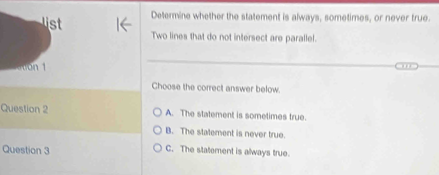 Determine whether the statement is always, sometimes, or never true.
Two lines that do not intersect are parallel.
Choose the correct answer below.
Question 2 A. The statement is sometimes true.
B. The statement is never true.
Question 3
C. The statement is always true.