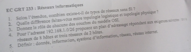 EC GRT 233 : Réseaux informatiques 
1. Selon l'étendue, combien existe-t-il de typcs de réseaux sans fil ? 
2. Quelle différence faites-vous entre topologie logistique et topologie physique ? 
3. Donnez le rôle de chacune des couches du modèle OSL 
4. Pour l’adresse 192. 168.1. 0/26 proposez un plan d'adressage répondant aux exigences suivantes : trois 
réseaux de 8 hôtes et trois réseaux de 2 hôtes. 
5. Définir : donnée, information, système d'information, réseau, réseau internet.