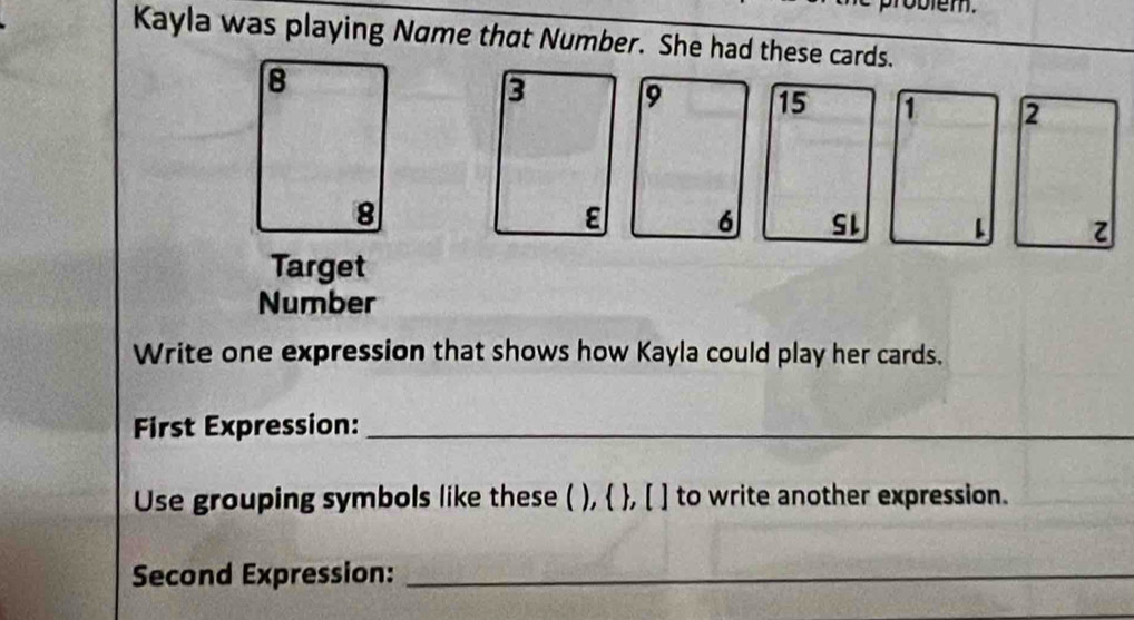 Kayla was playing Name that Number. She had these cards.
3 9 15 1 2
ε 6 SL z 
Target 
Number 
Write one expression that shows how Kayla could play her cards. 
First Expression:_ 
Use grouping symbols like these ( ),  , [ ] to write another expression. 
Second Expression:_