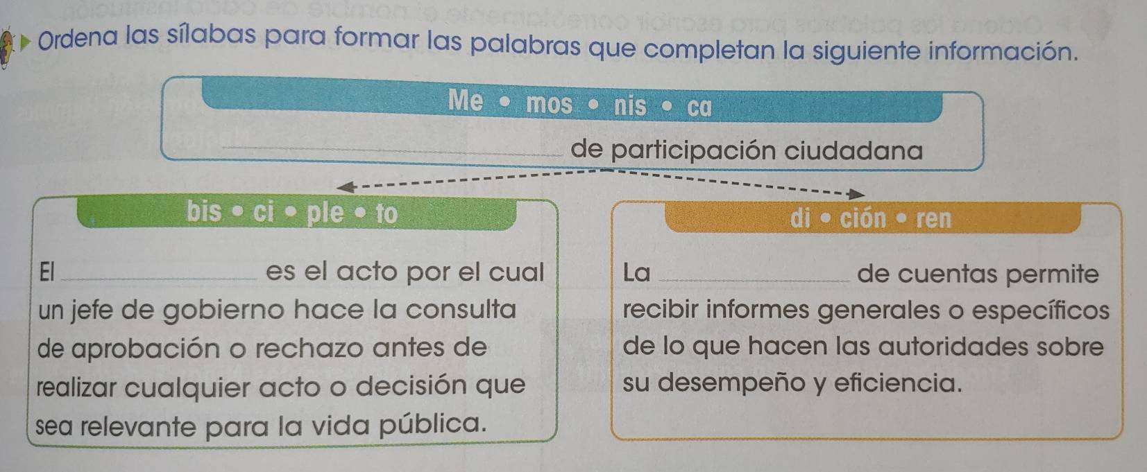 Ordena las sílabas para formar las palabras que completan la siguiente información. 
Me mos nis ca 
de participación ciudadana 
bis • ci • ple• to di • ción• ren 
El _es el acto por el cual La _de cuentas permite 
un jefe de gobierno hace la consulta recibir informes generales o específicos 
de aprobación o rechazo antes de de lo que hacen las autoridades sobre 
realizar cualquier acto o decisión que su desempeño y eficiencia. 
sea relevante para la vida pública.