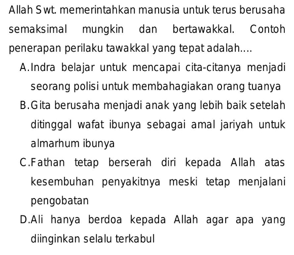 Allah Swt. memerintahkan manusia untuk terus berusaha
semaksimal mungkin dan bertawakkal. Contoh
penerapan perilaku tawakkal yang tepat adalah....
A.Indra belajar untuk mencapai cita-citanya menjadi
seorang polisi untuk membahagiakan orang tuanya
B.Gita berusaha menjadi anak yang lebih baik setelah
ditinggal wafat ibunya sebagai amal jariyah untuk
almarhum ibunya
C. Fathan tetap berserah diri kepada Allah atas
kesembuhan penyakitnya meski tetap menjalani
pengobatan
D.Ali hanya berdoa kepada Allah agar apa yang
diinginkan selalu terkabul