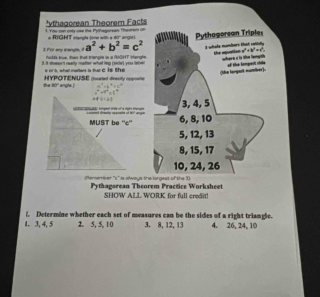 ythagorean Theorem Facts
1. You can only use the Pythagorean Theorem on
RIGHT triangle (one with a 90° angle).
Pythagorean Triples
2. For any triangle, if a^2+b^2=c^2
3 whole numbers that satisfy
the equation a^2+b^2=c^2,
holds true, then that triangie is a RIGHT triangle.
where c is the length
3. It doesn't reafly matter what leg (side) you label
of the longest side
a or b. what matters is that c is the
(the largest number).
HYPOTENUSE (located directly opposite
the 90° angle.)
3, 4, 5
angle
6, 8, 10
5, 12, 13
8, 15, 17
10, 24, 26
(Remember ''c'' is always the largest of the 3)
Pythagorean Theorem Practice Worksheet
SHOW ALL WORK for full credit!
[. Determine whether each set of measures can be the sides of a right triangle.
1. 3, 4, 5 2. 5, 5, 10 3. 8, 12, 13 4. 26, 24, 10