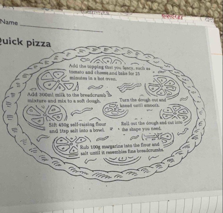 Name 
_ 
Quick pizza 
5 Add the topping that you fancy, such as 
tomato and cheese,and bake for 25
minutes in a hot oven. 
。 
Add 300ml milk to the breadcrumb 
mixture and mix to a soft dough. Turn the dough out and 
knead until smooth. 
Sift 450g self-raising flour Roll out the dough and cut into 
a 
and 1tsp salt into a bowl. the shape you need. 
Rub 100g margarine into the flour and 
salt until it resembles fine breadcrumbs.
