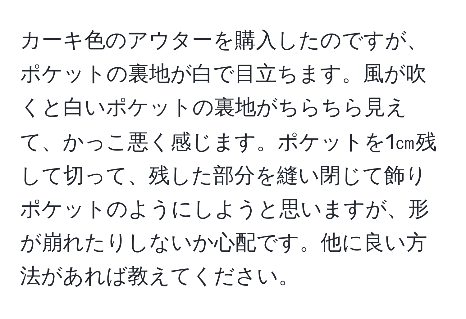 カーキ色のアウターを購入したのですが、ポケットの裏地が白で目立ちます。風が吹くと白いポケットの裏地がちらちら見えて、かっこ悪く感じます。ポケットを1㎝残して切って、残した部分を縫い閉じて飾りポケットのようにしようと思いますが、形が崩れたりしないか心配です。他に良い方法があれば教えてください。