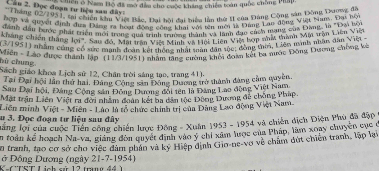 ên ở Nam Bộ đã mở đầu cho cuộc kháng chiến toàn quốc chông Phap.
Câu 2. Đọc đoạn tư liệu sau đây:
*Tháng 02/1951, tại chiến khu Việt Bắc, Đại hội đại biểu lần thứ II của Đảng Cộng sản Đông Dương đã
hợp và quyết định đưa Đảng ra hoạt động công khai với tên mới là Đảng Lao động Việt Nam. Đại hội
đánh đầu bước phát triển mới trong quả trình trưởng thành và lãnh đạo cách mạng của Đảng, là ''Đại hội
kháng chiến thắng lợi''. Sau đó, Mặt trận Việt Minh và Hội Liên Việt hợp nhất thành Mặt trận Liên Việt
(3/1951) nhằm củng cố sức mạnh đoàn kết thống nhất toàn dân tộc; đồng thời, Liên minh nhân dân Việt -
Miên - Lào được thành lập (11/3/1951) nhằm tăng cường khối đoàn kết ba nước Đông Dương chống kẻ
hù chung.
Sách giáo khoa Lịch sử 12, Chân trời sáng tạo, trang 41).
Tại Đại hội lần thứ hai. Đảng Cộng sản Đông Dương trở thành đảng cầm quyền.
Sau Đại hội, Đảng Cộng sản Đông Dương đối tên là Đảng Lao động Việt Nam.
Mặt trận Liên Việt ra đời nhằm đoàn kết ba dân tộc Đông Dương để chống Pháp.
Liên minh Việt - Miên - Lào là tổ chức chính trị của Đảng Lao động Việt Nam.
u 3. Đọc đoạn tư liệu sau đây
lăng lợi của cuộc Tiến công chiến lược Đông - Xuân 1953 - 1954 và chiến dịch Điện Phủ đã đập 1
En toàn kế hoạch Na-va, giáng đòn quyết định vào ý chí xâm lược của Pháp, làm xoay chuyển cục ở
En tranh, tạo cơ sở cho việc đàm phán và ký Hiệp định Giơ-ne-vơ về chấm dứt chiến tranh, lập lại
ở Đông Dương (ngày 21-7-1954)
K-CTST Lịch sử 12 trang 44 )