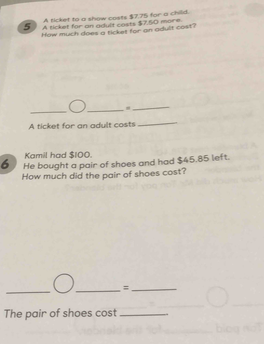 A ticket to a show costs $7.75 for a child. 
5 A ticket for an adult costs $7,50 more. 
How much does a ticket for an adult cost? 
_ 
_= 
_ 
A ticket for an adult costs 
_ 
Kamil had $100. 
6 He bought a pair of shoes and had $45.85 left. 
How much did the pair of shoes cost? 
_ 
_=_ 
The pair of shoes cost_ 
.