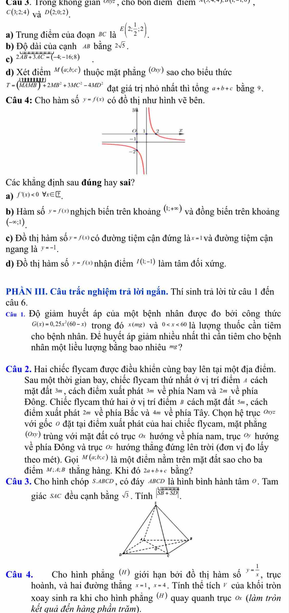 Cau 3. Trong không gian ∞ , cho bon điểm điểm (0,1,1),D(1,1,0)
C(3;2;4)_VaD(2;0;2)_.
a) Trung điểm của đoạn BC là E(2; 1/2 ;2).
b) Độ dài của cạnh 48 bằng 2sqrt(5).
c) 2vector AB+3AC=(-4;-16;8)
d) Xetdiem^(M(a;b;c)) thuộc mặt phẳng 、 (Oxy ) sao cho biểu thức
T=( 1388888P)/MAMB)+2MB^2+3MC^2-4MD^2  đạt giá trị nhỏ nhất thì tổng a+b+c bằng 9.
Câu 4: Cho hàm số y=f(x) có đồ thị như hình vẽ bên.
Các khắng định sau đúng hay sai?
a) f'(x)<0forall x∈ ?
b) Hàm số y=f(x) nghịch biến trên khoảng (1;+∈fty ) và đồng biến trên khoảng
(-∈fty ;1).
c) Đồ thị hàm sốy=/(x  có đường tiệm cận đứng làx=1 và đường tiệm cận
ngang là y=-1.
d) Đồ thị hàm số y=f(x) nhận điểm I(1;-1) làm tâm đối xứng.
PHÀN III. Câu trắc nghiệm trả lời ngắn. Thí sinh trả lời từ câu 1 đến
câu 6.
cấu 1. Độ giảm huyết áp của một bệnh nhân được đo bởi công thức
G(x)=0,25x^2(60-x) trong đó x(mg) và 0 là lượng thuốc cần tiêm
cho bệnh nhân. Để huyết áp giảm nhiều nhất thì cần tiêm cho bệnh
nhân một liều lượng bằng bao nhiêu '''s?
Câu 2. Hai chiếc flycam được điều khiển cùng bay lên tại một địa điểm.
Sau một thời gian bay, chiếc flycam thứ nhất ở vị trí điểm 4 cách
mặt đất 3''', cách điểm xuất phát 3''' về phía Nam và 2''' về phía
Đông. Chiếc flycam thứ hai ở vị trí điểm 8 cách mặt đất 5m, cách
điểm xuất phát 2''' về phía Bắc và 4''' về phía Tây. Chọn hệ trục 0xy
với gốc 0 đặt tại điểm xuất phát của hai chiếc flycam, mặt phẳng
(ω) trùng với mặt đất có trục ơ hướng về phía nam, trục ơ hướng
về phía Đông và trục ∞ hướng thẳng đứng lên trời (đơn vị đo lấy
theo mét). Gọi M(a;b;c) là một điểm nằm trên mặt đất sao cho ba
điểm M;A;B * thắng hàng. Khi đó 2a+b+c bằng?
Câu 3. Cho hình chóp s.ABCD , có đáy ABCD là hình bình hành tâm 0. Tam
giác sác đều cạnh bằng sqrt(3). Tính | Lumuturutury/SB+SD| .
Câu 4. Cho hình phẳng (#) giới hạn bởi đồ thị hàm số y= 1/x  , trục
hoành, và hai đường thắng x=1,x=4 Tính thể tích  của khôi tròn
xoay sinh ra khi cho hình phẳng (#) quay quanh trục ∞ (làm tròn
kết quả đến hàng phần trăm).