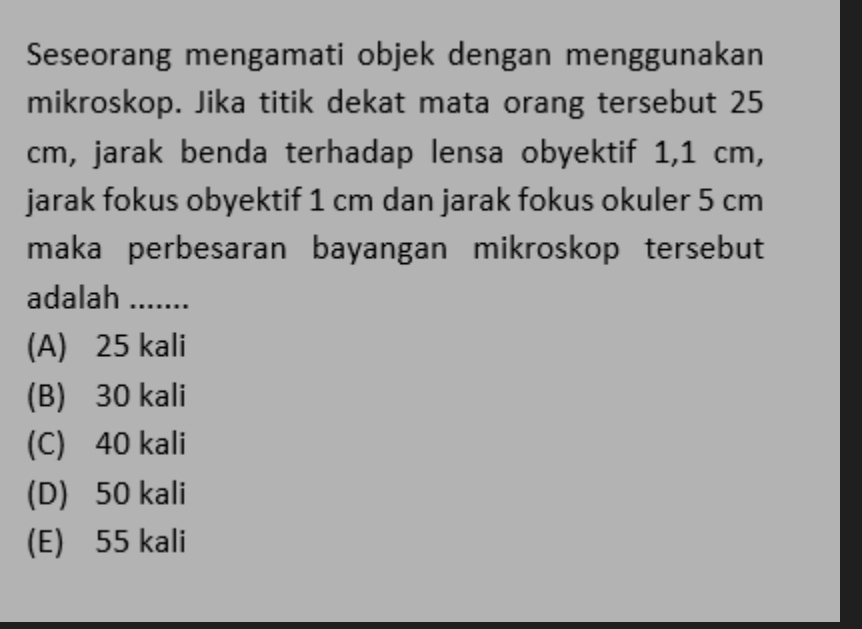 Seseorang mengamati objek dengan menggunakan
mikroskop. Jika titik dekat mata orang tersebut 25
cm, jarak benda terhadap lensa obyektif 1,1 cm,
jarak fokus obyektif 1 cm dan jarak fokus okuler 5 cm
maka perbesaran bayangan mikroskop tersebut
adalah 1.......
(A) 25 kali
(B) 30 kali
(C) 40 kali
(D) 50 kali
(E) 55 kali