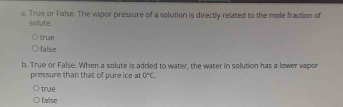 True or False. The vapor pressure of a solution is directly related to the mole fraction of
solute.
true
false
b. True or False. When a solute is added to water, the water in solution has a lower vapor
pressure than that of pure ice at 0°C.
true
false