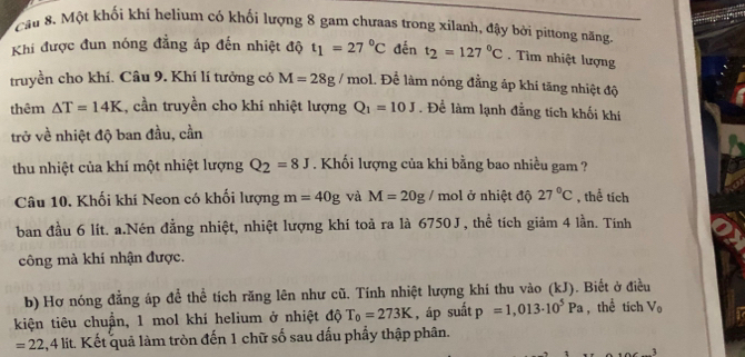 Cầu 8. Một khối khí helium có khối lượng 8 gam chưaas trong xilanh, đậy bởi pittong năng 
Khi được đun nóng đẳng áp đến nhiệt độ t_1=27°C đến t_2=127°C Tìm nhiệt lượng 
truyền cho khí. Câu 9. Khí lí tưởng có M=28g/ mol. Để làm nóng đẳng áp khi tăng nhiệt độ 
thêm △ T=14K 1, cần truyền cho khí nhiệt lượng Q_1=10J. Để làm lạnh đẳng tích khối khí 
trở về nhiệt độ ban đầu, cần 
thu nhiệt của khí một nhiệt lượng Q_2=8J. Khối lượng của khi bằng bao nhiều gam ? 
Câu 10. Khối khí Neon có khối lượng m=40g và M=20g/ mol ở nhiệt độ 27°C , thể tích 
ban đầu 6 lít. a.Nén đằng nhiệt, nhiệt lượng khí toả ra là 6750J , thể tích giảm 4 lần. Tính 
công mà khi nhận được. 
b) Hơ nóng đẳng áp để thể tích răng lên như cũ. Tính nhiệt lượng khí thu vào (kJ). Biết ở điều 
kiện tiêu chuẩn, 1 mol khí helium ở nhiệt độ T_0=273K , áp suất p=1,013· 10^5Pa , thể tích V_0
=22, 4lit Kết quả làm tròn đến 1 chữ số sau dấu phẩy thập phân. 
1