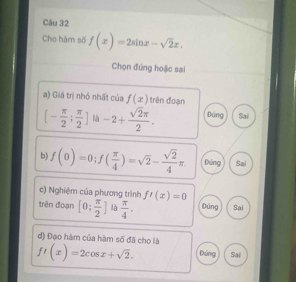 Cho hàm số f(x)=2sin x-sqrt(2)x. 
Chọn đúng hoặc sai
a) Giá trị nhỏ nhất của f(x) trên đoạn
[- π /2 ; π /2 ] là -2+ sqrt(2)π /2 .
Đúng Sai
b) f(0)=0; f( π /4 )=sqrt(2)- sqrt(2)/4 π. Đúng Sai
c) Nghiệm của phương trình f'(x)=0
trên đoạn [0; π /2 ] là  π /4 . Đúng Sai
d) Đạo hàm của hàm số đã cho là
f'(x)=2cos x+sqrt(2).
Đúng Sai