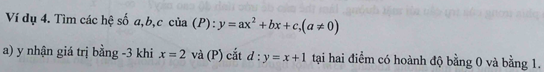 Ví dụ 4. Tìm các hệ số a, b, c của (P): :y=ax^2+bx+c, (a!= 0)
a) y nhận giá trị bằng -3 khi x=2 và (P) cắt d : y=x+1 tại hai điểm có hoành độ bằng 0 và bằng 1.