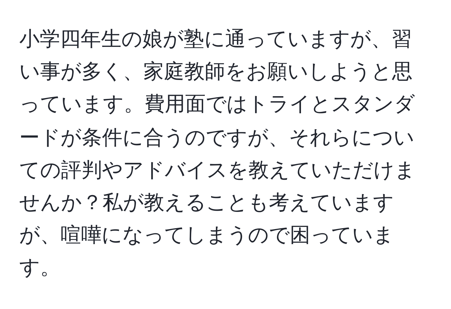 小学四年生の娘が塾に通っていますが、習い事が多く、家庭教師をお願いしようと思っています。費用面ではトライとスタンダードが条件に合うのですが、それらについての評判やアドバイスを教えていただけませんか？私が教えることも考えていますが、喧嘩になってしまうので困っています。