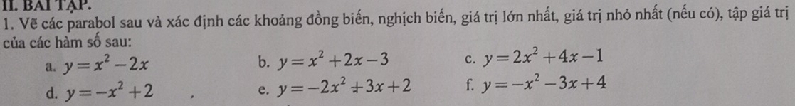 BAΙ TẠP. 
1. Vẽ các parabol sau và xác định các khoảng đồng biến, nghịch biến, giá trị lớn nhất, giá trị nhỏ nhất (nếu có), tập giá trị 
của các hàm số sau: 
a. y=x^2-2x
b. y=x^2+2x-3 y=2x^2+4x-1
c. 
d. y=-x^2+2 e. y=-2x^2+3x+2 f. y=-x^2-3x+4