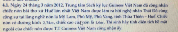 Ngày 24 tháng 3 năm 2012, Trung tâm Sách ký lục Guiness Việt Nam đã công nhận 
chiếc nón bài thơ xứ Huế lớn nhất Việt Nam được làm ra bởi nghệ nhân Thái Đô cùng 
cộng sự tại làng nghề nón lá Mỹ Lam, Phú Mỹ, Phú Vang, tinh Thừa Thiên - Huế. Chiếc 
nón có đường kính 2,74m, chiếc cao của nón là 1.6m. Thí sinh hãy tính diện tích bề mặt 
ngoài của chiếc nón được T.T Guiness Việt Nam công nhận ấy.