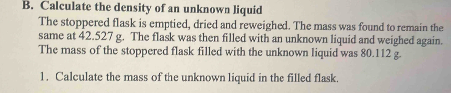 Calculate the density of an unknown liquid 
The stoppered flask is emptied, dried and reweighed. The mass was found to remain the 
same at 42.527 g. The flask was then filled with an unknown liquid and weighed again. 
The mass of the stoppered flask filled with the unknown liquid was 80.112 g. 
1. Calculate the mass of the unknown liquid in the filled flask.