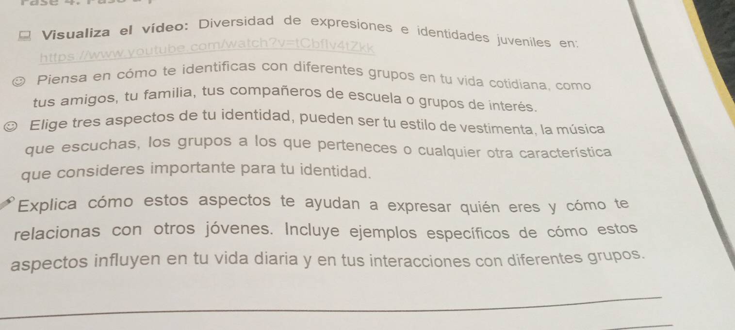 Visualiza el vídeo: Diversidad de expresiones e ídentidades juveniles en: 
https 
Piensa en cómo te identificas con diferentes grupos en tu vida cotidiana, como 
tus amigos, tu familia, tus compañeros de escuela o grupos de interés. 
Elige tres aspectos de tu identidad, pueden ser tu estilo de vestimenta, la música 
que escuchas, los grupos a los que perteneces o cualquier otra característica 
que consideres importante para tu identidad. 
Explica cómo estos aspectos te ayudan a expresar quién eres y cómo te 
relacionas con otros jóvenes. Incluye ejemplos específicos de cómo estos 
aspectos influyen en tu vida diaria y en tus interacciones con diferentes grupos. 
_ 
_