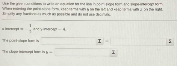 Use the given conditions to write an equation for the line in point-slope form and slope-intercept form. 
When entering the point-slope form, keep terms with y on the left and keep terms with æ on the right. 
Simplify any fractions as much as possible and do not use decimals. 
x-intercept =- 1/2  and y-intercept =4. 
The point-slope form is □ =U=□  
The slope-intercept form is y=□ sumlimits □ 