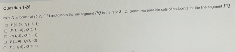 Point X is located at (5.2,0.6) and divides the line segment PQ in the ratio 3:2. Select two possible sets of endpoints for the line segment PQ
P(4,3), Q(-6,1)
P(1,-6), Q(6,1)
P(4,3), Q(6,-1)
P(1,6), Q(8,-3)
P(-1,6), Q(8,3)