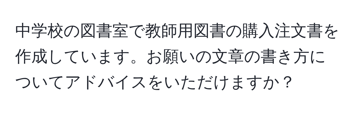 中学校の図書室で教師用図書の購入注文書を作成しています。お願いの文章の書き方についてアドバイスをいただけますか？