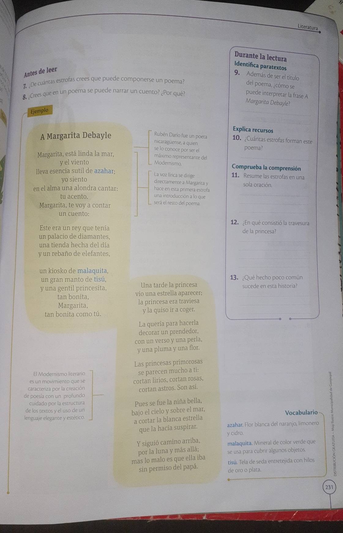 Literatura
Durante la lectura
Identifica paratextos
Antes de leer
9. Además de ser el título
¿De cuántas estrofas crees que puede componerse un poema?
del poema, ¿cómo se
8. ¿Crees que en un poema se puede narrar un cuento? ¿Por qué?
puede interpretar la frase A
_
Margarita Debayle?
Ejemplo
_
Explica recursos
A Margarita Debayle Rubén Darío fue un poeta 10. ¿Cuántas estrofas forman este
nicaragüense, a quien
se lo conoce por ser el poema?
Margarita, está linda la mar,
máximo representante del_
y el viento Modernismo. Comprueba la comprensión
lleva esencia sutil de azahar; 11. Resume las estrofas en una
La voz lírica se dirige
yo siento sola oración.
directamente a Margarita y
una introducción a lo que
_
en el alma una alondra cantar: hace en esta primera estrofa
tu acento. será el resto del poema._
Margarita, te voy a contar
un cuento:
_
12. ¿En qué consistió la travesura
Este era un rey que tenía de la princesa?
_
un palacio de diamantes,
_
una tienda hecha del día
_
y un rebaño de elefantes,
un kiosko de malaquita,
un gran manto de tisú, 13. ¿Qué hecho poco común
Una tarde la princesa
y una gentil princesita, sucede en esta historia?
tan bonita, vio una estrella aparecer;_
Margarita, la princesa era traviesa_
tan bonita como tú. y la quiso ir a coger._
La quería para hacerla
decorar un prendedor,
con un verso y una perla,
y una pluma y una flor.
Las princesas primorosas
El Modernismo literario
se parecen mucho a ti:
es un movimiento que se
cortan lirios, cortan rosas,
caracteriza por la creación
cortan astros. Son así.
de poesía con un profundo
cuidado por la estructura
Pues se fue la niña bella,
de los textos y el uso de un
lenguaje elegante y estético. bajo el cielo y sobre el mar, Vocabulario
a cortar la blanca estrella
que la hacía suspirar. azahar. Flor blanca del naranjo, limonero
y cidro.
Y siguió camino arriba, malaquita. Mineral de color verde que
por la luna y más allá; se usa para cubrir algunos objetos.
mas lo malo es que ella iba tisú. Tela de seda entretejida con hilos
sin permiso del papá. de oro o plata.
231