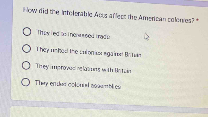 How did the Intolerable Acts affect the American colonies? *
They led to increased trade
They united the colonies against Britain
They improved relations with Britain
They ended colonial assemblies