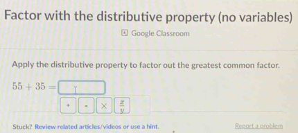 Factor with the distributive property (no variables) 
Google Classroom 
Apply the distributive property to factor out the greatest common factor.
55+35= I 
+ 、 ×  x/y 
Stuck? Review related articles/videos or use a hint. Report a problem