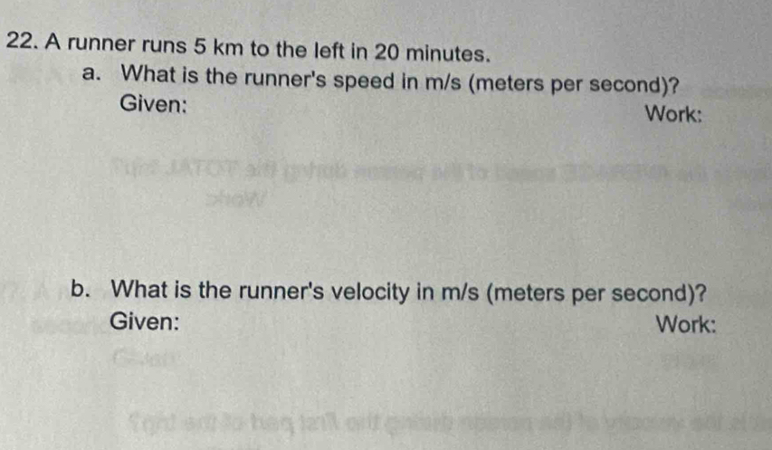 A runner runs 5 km to the left in 20 minutes. 
a. What is the runner's speed in m/s (meters per second)? 
Given: Work: 
b. What is the runner's velocity in m/s (meters per second)? 
Given: Work: