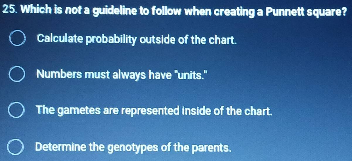 Which is not a guideline to follow when creating a Punnett square?
Calculate probability outside of the chart.
Numbers must always have "units."
The gametes are represented inside of the chart.
Determine the genotypes of the parents.