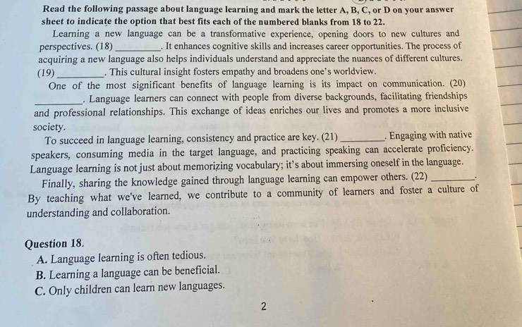 Read the following passage about language learning and mark the letter A, B, C, or D on your answer
sheet to indicate the option that best fits each of the numbered blanks from 18 to 22.
Learning a new language can be a transformative experience, opening doors to new cultures and
perspectives. (18)_ . It enhances cognitive skills and increases career opportunities. The process of
acquiring a new language also helps individuals understand and appreciate the nuances of different cultures.
(19) _. This cultural insight fosters empathy and broadens one’s worldview.
One of the most significant benefits of language learning is its impact on communication. (20)
_. Language learners can connect with people from diverse backgrounds, facilitating friendships
and professional relationships. This exchange of ideas enriches our lives and promotes a more inclusive
society.
To succeed in language learning, consistency and practice are key. (21) _. Engaging with native
speakers, consuming media in the target language, and practicing speaking can accelerate proficiency.
Language learning is not just about memorizing vocabulary; it’s about immersing oneself in the language.
Finally, sharing the knowledge gained through language learning can empower others. (22) _.
By teaching what we've learned, we contribute to a community of learners and foster a culture of
understanding and collaboration.
Question 18.
A. Language learning is often tedious.
B. Learning a language can be beneficial.
C. Only children can learn new languages.
2