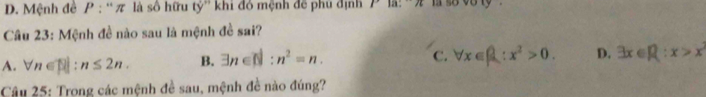 D. Mệnh đề P : '' π là số hữu ty'' khi đó mệnh để phủ định
Câu 23: Mệnh đề nào sau là mệnh đề sai?
A. forall n∈ []:n≤ 2n. B. exists n∈ []:n^2=n.
C. forall x∈ R:x^2>0. D. exists x∈ R:x>x^2
Câu 25: Trong các mệnh đề sau, mệnh đề nào đúng?