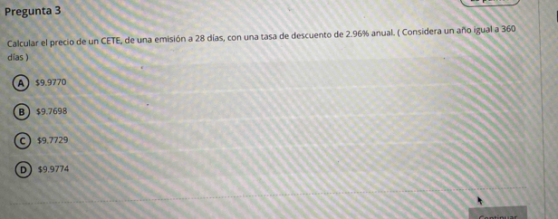 Pregunta 3
Calcular el precio de un CETE, de una emisión a 28 días, con una tasa de descuento de 2.96% anual. ( Considera un año igual a 360
días )
A $9.9770
B $9.7698
C $9.7729
D $9.9774