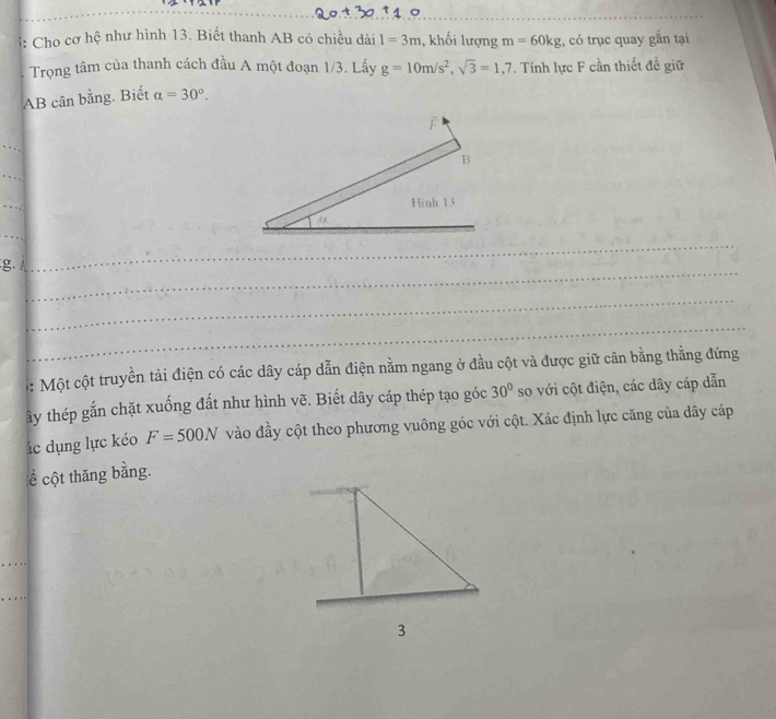 Cho cơ hệ như hình 13. Biết thanh AB có chiều dài 1=3m , khối lượng m=60kg , có trục quay gắn tại 
Trọng tâm của thanh cách đầu A một đoạn 1/3. Lấy g=10m/s^2, sqrt(3)=1,7. Tính lực F cần thiết đề giữ 
AB cân bằng. Biết alpha =30°. 
_ 
_
g. 
_ 
_ 
_ 
: Một cột truyền tải điện có các dây cáp dẫn điện nằm ngang ở đầu cột và được giữ cân bằng thẳng đứng 
ây thép gắn chặt xuống đất như hình vẽ. Biết dây cáp thép tạo góc 30° so với cột điện, các dây cáp dẫn 
ác dụng lực kéo F=500N vào đầy cột theo phương vuông góc với cột. Xác định lực căng của dây cáp 
ể cột thăng bằng.