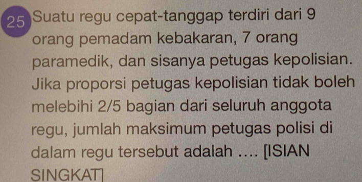 Suatu regu cepat-tanggap terdiri dari 9
orang pemadam kebakaran, 7 orang 
paramedik, dan sisanya petugas kepolisian. 
Jika proporsi petugas kepolisian tidak boleh 
melebihi 2/5 bagian dari seluruh anggota 
regu, jumlah maksimum petugas polisi di 
dalam regu tersebut adalah .... [ISIAN 
SINGKAT