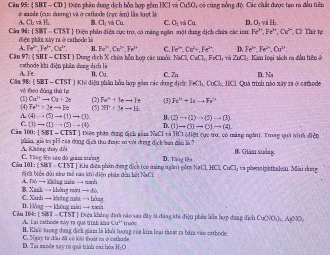  SBT - CD  Điện phân dung dịch hỗn hợp gồm HCl và CuSO 4 có cùng nồng độ. Các chất được tạo ra đầu tiên
ở anode (cực dương) và ở cathode (cực âm) lần lượt là
A. Cl_2 và H_2. B. Cl_2 vwidehat aCu C. O_2 và Cu D. O_2 và H_2.
Câu 96:  SBT-CTST *  Điện phân điện cực trơ, có màng ngăn một dung dịch chứa các ion: Fe^(2+),Fe^(3+),Cu^(2+) , Cl Thứ tự
điện phân xảy ra ở cathode là
A. Fe^(2+),Fe^(3+),Cu^(2+). B. Fe^(2+),Cu^(2+),Fe^(3+). C. Fe^(3+),Cu^(2+),Fe^(2+). D. Fe^(3+),Fe^(2+),Cu^(2+).
Câu 97: SBT-CTST +  Dung dịch X chứa hỗn hợp các muối: 1 NaCl,CuCl_2,FeCl_3 và ZnCl_2 Kim loại tách ra đầu tiên ở
cathode khi điện phân dung dịch là
A. Fe. B. Cu. C. Zn D. Na
Câu 98: SBT-CTST T  Khi điện phân hỗn hợp gồm các dung dịch: FeCl_3,CuCl_2 .beginarrayr 4 ...endarray [C]. Quá trình nào xảy ra ở cathode
và theo đúng thứ tự
(1) Cu^(2+)to Cu+2e (2) Fe^(3+)+3eto Fe (3) Fe^(3+)+1eto Fe^(2+)
(4) Fe^(2+)+2eto Fe (5) 2H^++2eto H_2
A. (4)to (5)to (1)to (3). B. (2)to (1)to (5)to (3).
C. (3)to (1)to (5)to (4). D. (1)to (3)to (5)to (4).
Câu 100^  SBT-CTST  Điện phân dung dịch gồm NaCl và HCl (điện cực trơ, có mảng ngăn). Trong quá trình điện
phân, giả trị pH của dung dịch thu được so với dung dịch ban đầu là ?
A. Không thay đổi B. Giảm xuống.
C. Tăng lên sau đỏ giảm xuống D. Tăng lên
Câu 101:  S 31-C :TST  Khi điện phân dung dịch (có mảng ngăn) gồm NaCl,HCl,CuCl_2 và phenolphthalein. Màu dung
dịch biến đồi như thế nào khi điện phân đến hết NaCl
A. Đỏ → không màu → xanh
B. Xanh → không màu → đỏ.
C. Xanh → không màu → hồng
D. Hồng → không màu → xanh
Câu 104:  SBT - CTST  Điệu khẳng định nào sau đây là đúng khi điện phân hỗn hợp dung dịch Cu(NO_3):. AgNO,
A. Tại cathode xảy ra qua trình khử Cu^(2+) trưởc
B. Khối lượng dung dịch giảm là khổi lượng của kim loại thoát ra bảm vào cathode.
C. Ngay từ đầu đã có khi thoát ra ở cathode.
D. Tại anode xảy ra quả trình oxi hóa H_2O.