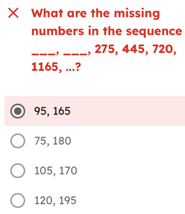 What are the missing
numbers in the sequence
_, _, 275, 445, 720,
1165, ...?
95, 165
75, 180
105, 170
120, 195