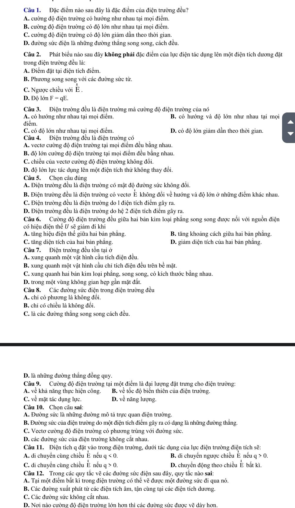 Đặc điểm nào sau đây là đặc điểm của điện trường đều?
A. cường độ điện trường có hướng như nhau tại mọi điểm.
B. cường độ điện trường có độ lớn như nhau tại mọi điểm.
C. cường độ điện trường có độ lớn giảm dẫn theo thời gian.
D. đường sức điện là những đường thắng song song, cách đều.
Câu 2. Phát biểu nào sau đây không phải đặc điểm của lực điện tác dụng lên một điện tích dương đặt
trong điện trường đều là:
A. Điểm đặt tại điện tích điểm.
B. Phương song song với các đường sức từ.
C. Ngược chiều với È .
D. Độ lớn F = qE.
Câu 3. Điện trường đều là điện trường mà cường độ điện trường của nó
A. có hướng như nhau tại mọi điểm. B. có hướng và độ lớn như nhau tại mọi
điểm.
C. có độ lớn như nhau tại mọi điểm. D. có độ lớn giảm dần theo thời gian.
Câu 4.  Điện trường đều là điện trường có
A. vectơ cường độ điện trường tại mọi điểm đều bằng nhau.
B. độ lớn cường độ điện trường tại mọi điểm đều bằng nhau.
C. chiều của vectơ cường độ điện trường không đổi.
D. độ lớn lực tác dụng lên một điện tích thử không thay đổi.
Câu 5. Chọn câu đúng
A. Điện trường đều là điện trường có mật độ đường sức không đổi.
B. Điện trường đều là điện trường có vectơ É không đồi về hướng và độ lớn ở những điểm khác nhau.
C. Điện trường đều là điện trường do l điện tích điểm gây ra.
D. Điện trường đều là điện trường do hệ 2 điện tích điểm gây ra.
Câu 6. Cường độ điện trường đều giữa hai bản kim loại phẳng song song được nối với nguồn điện
có hiệu điện thế U sẽ giảm đi khi
A. tăng hiệu điện thế giữa hai bản phẳng. B. tăng khoảng cách giữa hai bản phẳng.
C. tăng diện tích của hai bản phăng. D. giảm diện tích của hai bản phăng.
Câu 7. Điện trường đều tồn tại ở
A. xung quanh một vật hình cầu tích điện đều.
B. xung quanh một vật hình cầu chỉ tích điện đều trên bề mặt.
C. xung quanh hai bản kim loại phẳng, song song, có kích thước bằng nhau.
D. trong một vùng không gian hẹp gần mặt đất.
Câu 8. Các đường sức điện trong điện trường đều
A. chỉ có phương là không đồi.
B. chỉ có chiều là không đổi.
C. là các đường thắng song song cách đều.
D. là những đường thắng đồng quy.
Câu 9. Cường độ điện trường tại một điểm là đại lượng đặt trưng cho điện trường:
A. về khả năng thực hiện công.  B. về tốc độ biển thiên của điện trường.
C. về mặt tác dụng lực. D. về năng lượng.
Câu 10. Chọn câu sai:
A. Đường sức là những đường mô tả trực quan điện trường.
B. Đường sức của điện trường do một điện tích điểm gây ra có dạng là những đường thẳng.
C. Vectơ cường độ điện trường có phương trùng với đường sức.
D. các đường sức của điện trường không cắt nhau.
Câu 11. Điện tích q đặt yào trong điện trường, dưới tác dụng của lực điện trường điện tích sẽ:
A. di chuyển cùng chiều É nếuở q<0</tex> B. di chuyền ngược chiều Ê nếu q>0.
C. di chuyền cùng chiều E nếu q>0. D. chuyền động theo chiều É bất kì.
Câu 12. Trong các quy tắc vẽ các đường sức điện sau đây, quy tắc nào sai:
A. Tại một điểm bất kì trong điện trường có thể vẽ được một đường sức đi qua nó.
B. Các đường xuất phát từ các điện tích âm, tận cùng tại các điện tích dương.
C. Các đường sức không cắt nhau.
D. Nơi nào cường đô điện trường lớn hơn thì các đường sức được vẽ dày hơn.