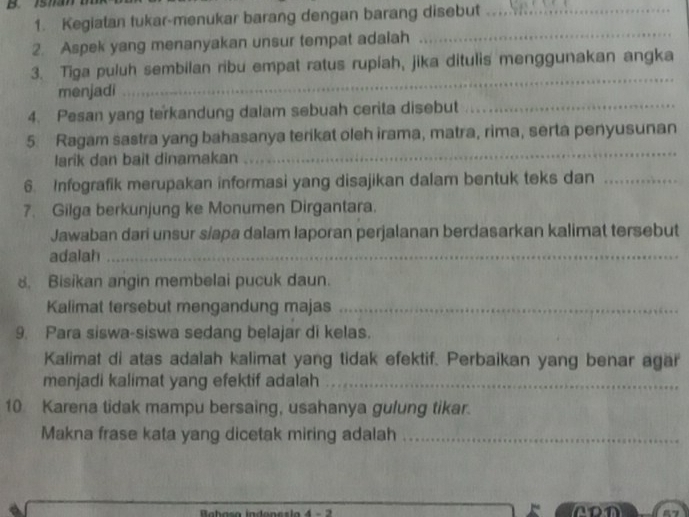 Kegiatan tukar-menukar barang dengan barang disebut_ 
2. Aspek yang menanyakan unsur tempat adalah 
_ 
_ 
3. Tiga puluh sembilan ribu empat ratus rupiah, jika ditulis menggunakan angka 
menjadi 
4. Pesan yang terkandung dalam sebuah cerita disebut_ 
5 Ragam sastra yang bahasanya terikat oleh irama, matra, rima, serta penyusunan 
larik dan bait dinamakan 
_ 
6. Infografik merupakan informasi yang disajikan dalam bentuk teks dan_ 
7. Gilga berkunjung ke Monumen Dirgantara. 
Jawaban dari unsur s/apa dalam laporan perjalanan berdasarkan kalimat tersebut 
adalah_ 
8. Bisikan angin membelai pucuk daun. 
Kalimat tersebut mengandung majas_ 
9. Para siswa-siswa sedang belajar di kelas. 
Kalimat di atas adalah kalimat yang tidak efektif. Perbaikan yang benar agar 
menjadi kalimat yang efektif adalah_ 
10 Karena tidak mampu bersaing, usahanya gulung tikar. 
Makna frase kata yang dicetak miring adalah_ 
Babasa indenesia 4 - 2