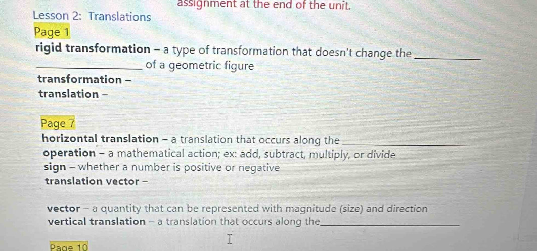 assignment at the end of the unit. 
Lesson 2: Translations 
Page 1 
rigid transformation - a type of transformation that doesn't change the_ 
_of a geometric figure 
transformation - 
translation - 
Page 7 
horizontal translation - a translation that occurs along the_ 
operation - a mathematical action; ex: add, subtract, multiply, or divide 
sign - whether a number is positive or negative 
translation vector - 
vector - a quantity that can be represented with magnitude (size) and direction 
vertical translation - a translation that occurs along the_ 
Page 10