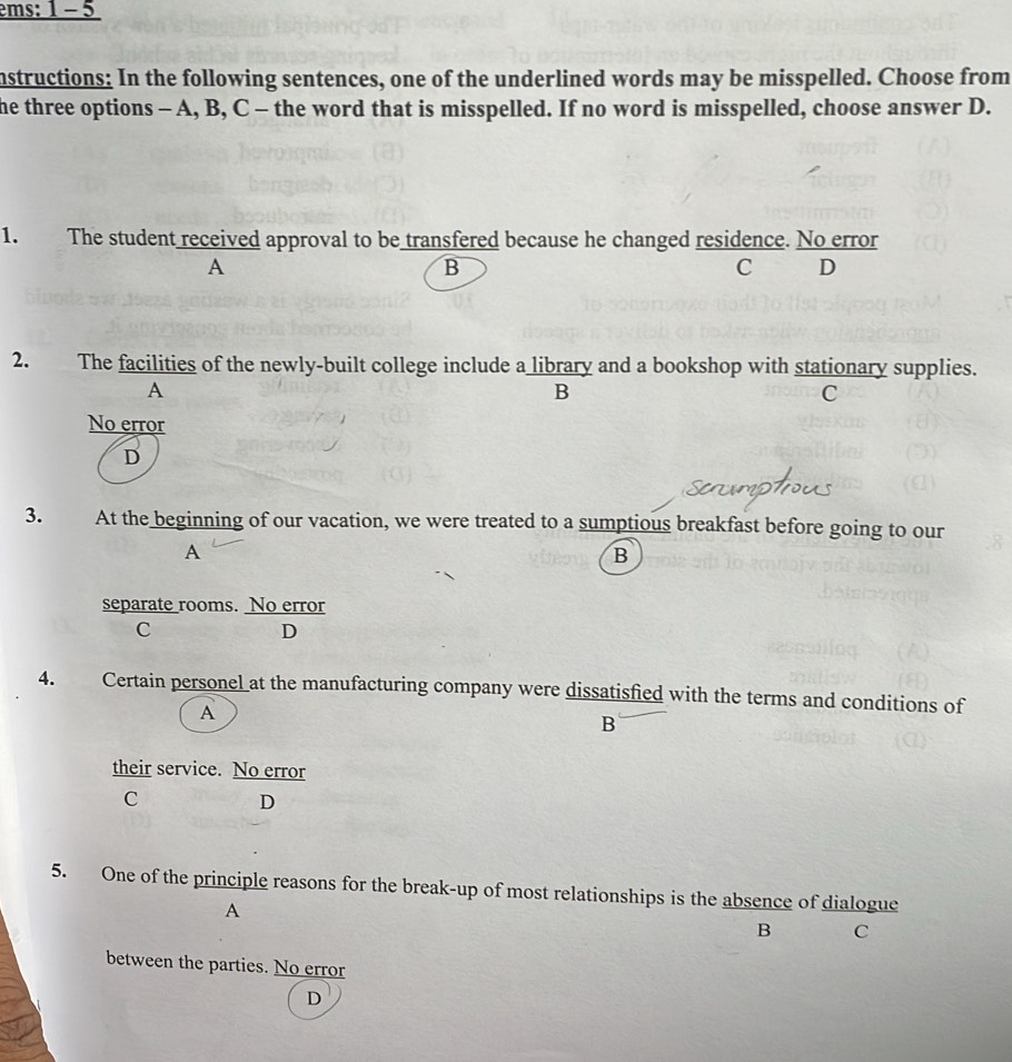 instructions: In the following sentences, one of the underlined words may be misspelled. Choose from
he three options - A, B, C - the word that is misspelled. If no word is misspelled, choose answer D.
1. The student received approval to be transfered because he changed residence. No error
A
B
C D
2. The facilities of the newly-built college include a library and a bookshop with stationary supplies.
A
B
C
No error
D
3. At the beginning of our vacation, we were treated to a sumptious breakfast before going to our
A
B
separate rooms. No error
C
D
4. Certain personel at the manufacturing company were dissatisfied with the terms and conditions of
A
B
their service. No error
C
D
5. One of the principle reasons for the break-up of most relationships is the absence of dialogue
A
B C
between the parties. No error
D