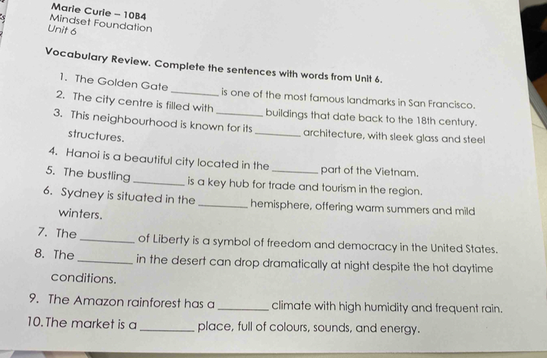 Marie Curie - 10B4 
5 Mindset Foundation 
Unit 6 
Vocabulary Review. Complete the sentences with words from Unit 6. 
1. The Golden Gate_ is one of the most famous landmarks in San Francisco. 
2. The city centre is filled with buildings that date back to the 18th century. 
3. This neighbourhood is known for its _architecture, with sleek glass and steel 
structures. 
4. Hanoi is a beautiful city located in the part of the Vietnam. 
5. The bustling _is a key hub for trade and tourism in the region. 
6. Sydney is situated in the _hemisphere, offering warm summers and mild 
winters. 
7. The_ of Liberty is a symbol of freedom and democracy in the United States. 
8. The _in the desert can drop dramatically at night despite the hot daytime 
conditions. 
9. The Amazon rainforest has a_ climate with high humidity and frequent rain. 
10.The market is a _place, full of colours, sounds, and energy.