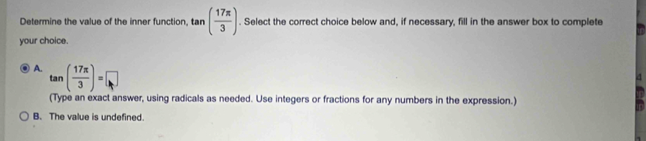 Determine the value of the inner function, t n ( 17π /3 ). Select the correct choice below and, if necessary, fill in the answer box to complete
your choice.
A. tan ( 17π /3 )=□
(Type an exact answer, using radicals as needed. Use integers or fractions for any numbers in the expression.)
B. The value is undefined.